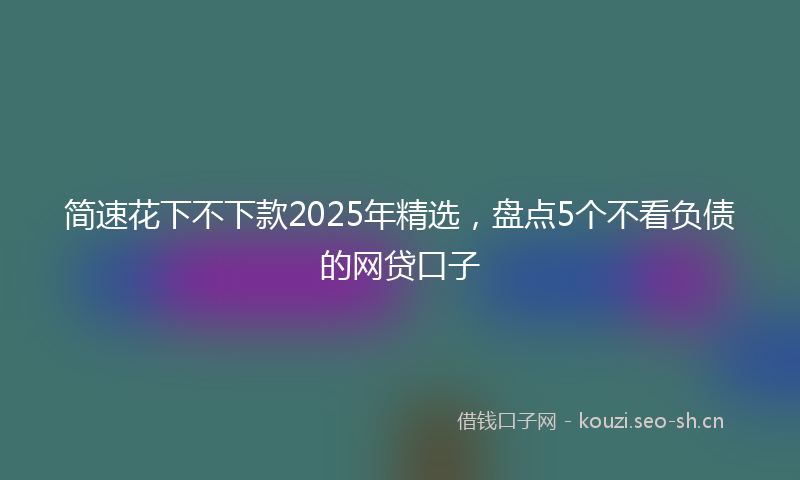 简速花下不下款2025年精选，盘点5个不看负债的网贷口子