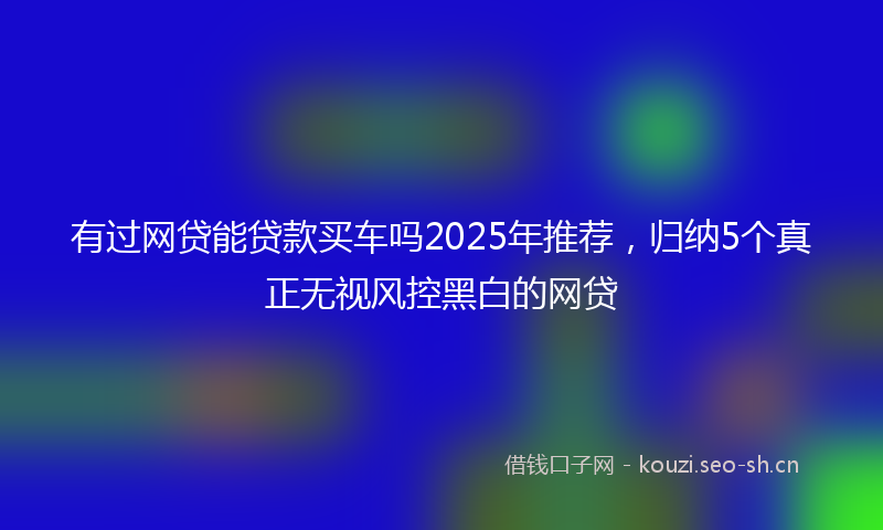 有过网贷能贷款买车吗2025年推荐，归纳5个真正无视风控黑白的网贷