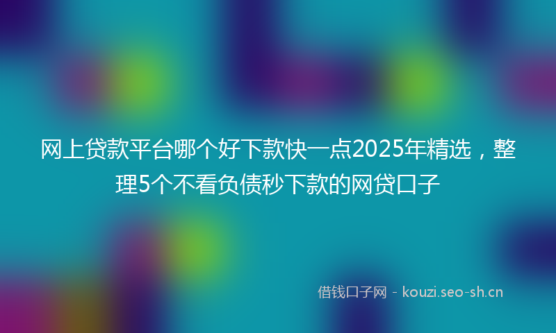 网上贷款平台哪个好下款快一点2025年精选，整理5个不看负债秒下款的网贷口子