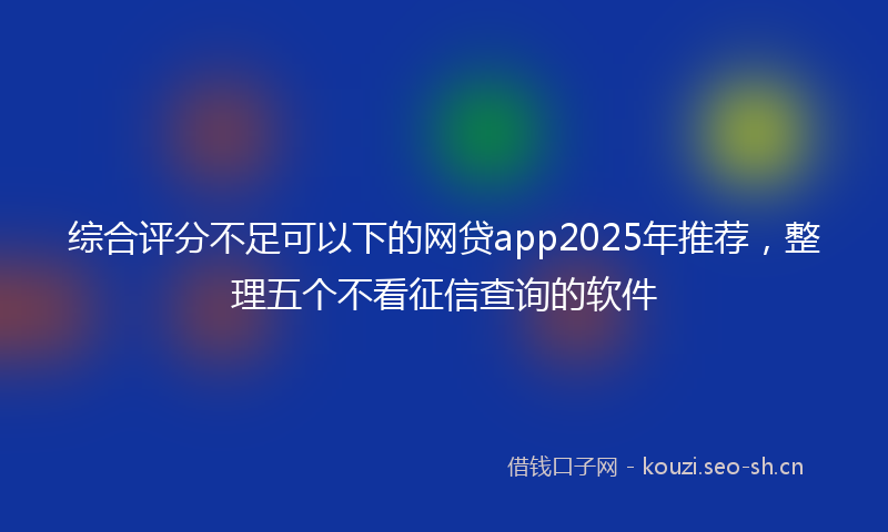 综合评分不足可以下的网贷app2025年推荐，整理五个不看征信查询的软件