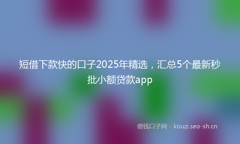 短借下款快的口子2025年精选，汇总5个最新秒批小额贷款app