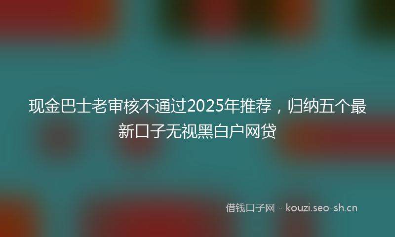 现金巴士老审核不通过2025年推荐，归纳五个最新口子无视黑白户网贷