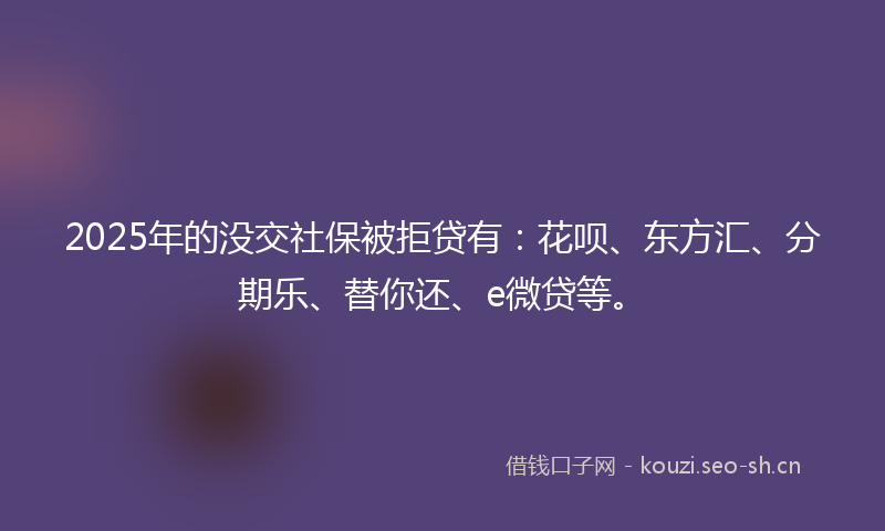 2025年的没交社保被拒贷有：花呗、东方汇、分期乐、替你还、e微贷等。