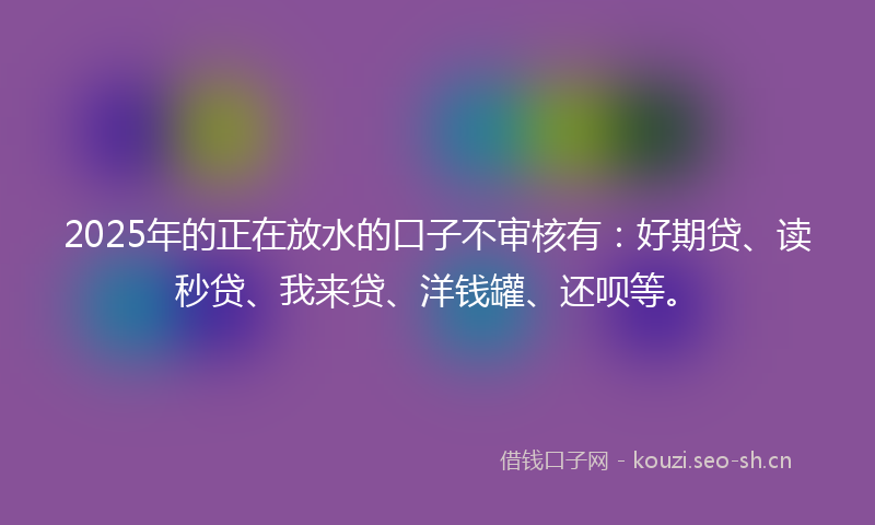 2025年的正在放水的口子不审核有：好期贷、读秒贷、我来贷、洋钱罐、还呗等。