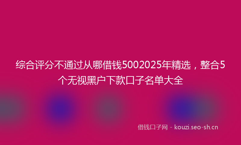综合评分不通过从哪借钱5002025年精选，整合5个无视黑户下款口子名单大全