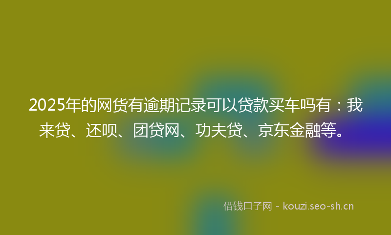 2025年的网货有逾期记录可以贷款买车吗有：我来贷、还呗、团贷网、功夫贷、京东金融等。