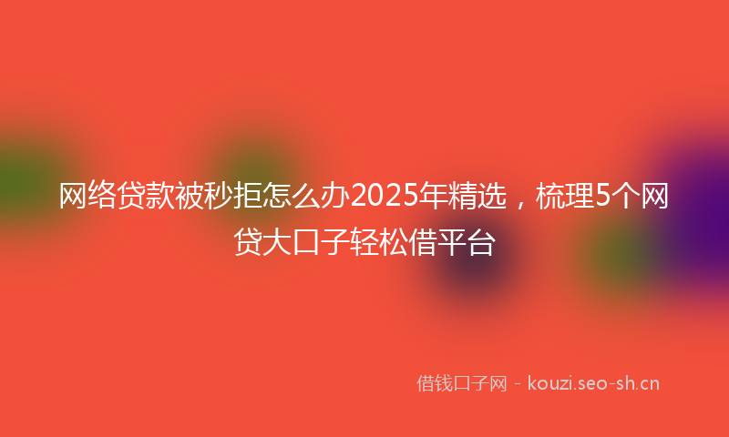 网络贷款被秒拒怎么办2025年精选，梳理5个网贷大口子轻松借平台