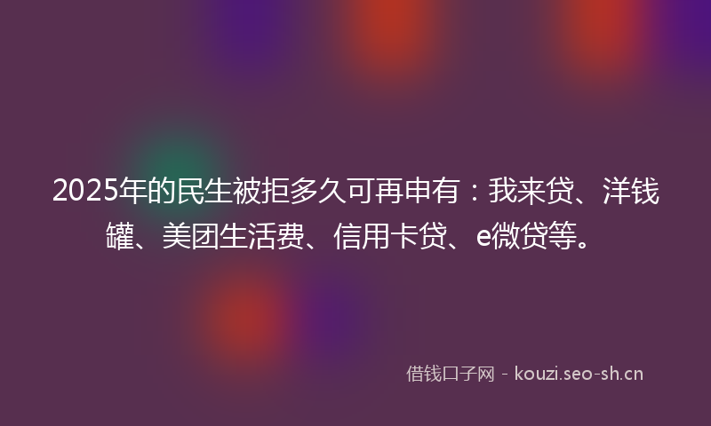 2025年的民生被拒多久可再申有：我来贷、洋钱罐、美团生活费、信用卡贷、e微贷等。