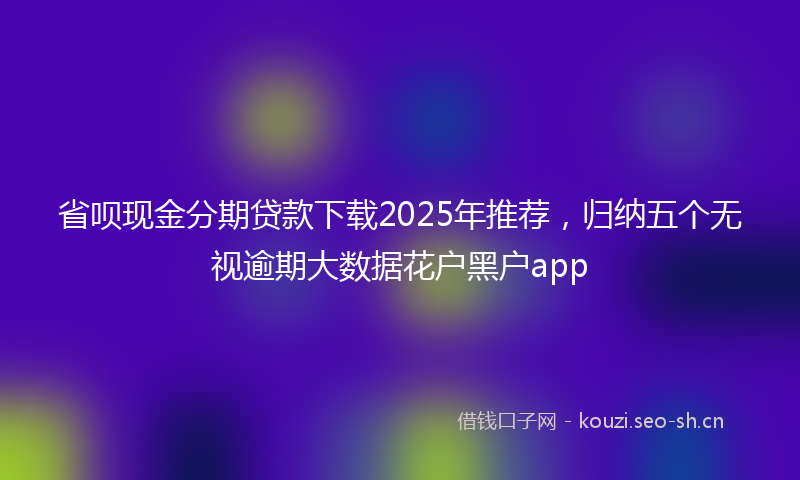 省呗现金分期贷款下载2025年推荐，归纳五个无视逾期大数据花户黑户app