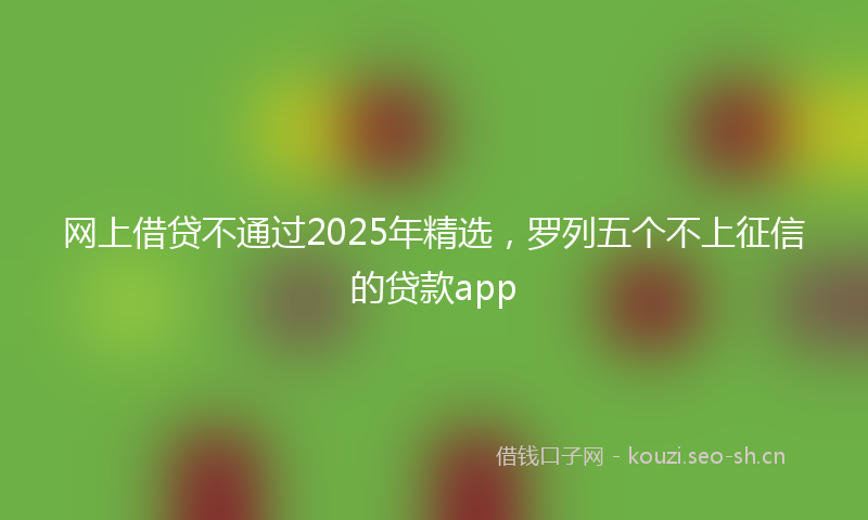 网上借贷不通过2025年精选，罗列五个不上征信的贷款app