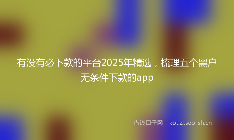 有没有必下款的平台2025年精选，梳理五个黑户无条件下款的app