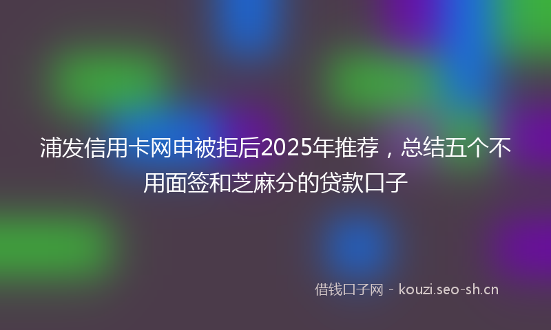 浦发信用卡网申被拒后2025年推荐，总结五个不用面签和芝麻分的贷款口子