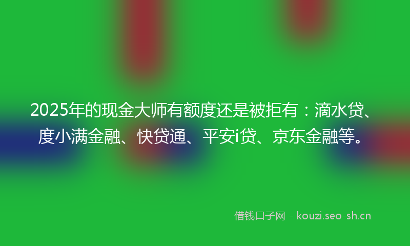 2025年的现金大师有额度还是被拒有：滴水贷、度小满金融、快贷通、平安i贷、京东金融等。