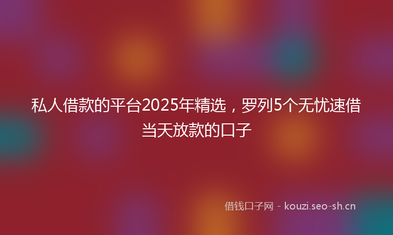 私人借款的平台2025年精选，罗列5个无忧速借当天放款的口子