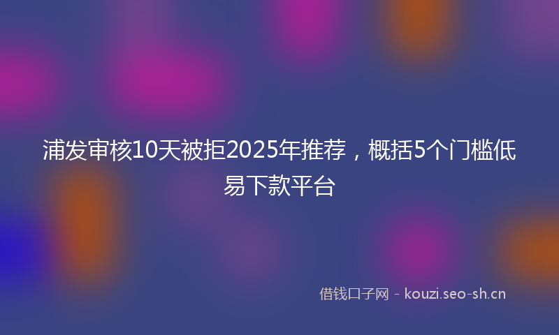 浦发审核10天被拒2025年推荐，概括5个门槛低易下款平台