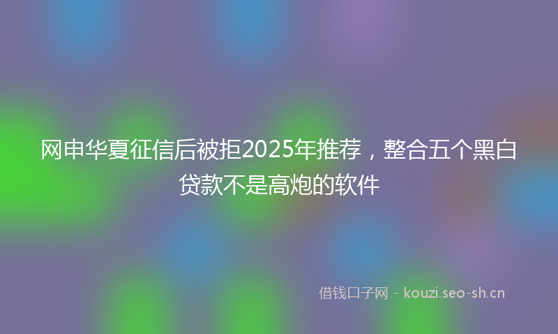 网申华夏征信后被拒2025年推荐，整合五个黑白贷款不是高炮的软件