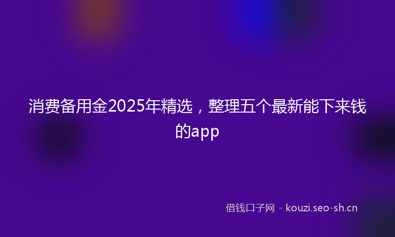 消费备用金2025年精选，整理五个最新能下来钱的app