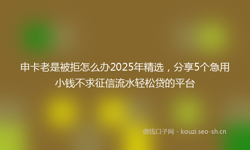 申卡老是被拒怎么办2025年精选，分享5个急用小钱不求征信流水轻松贷的平台