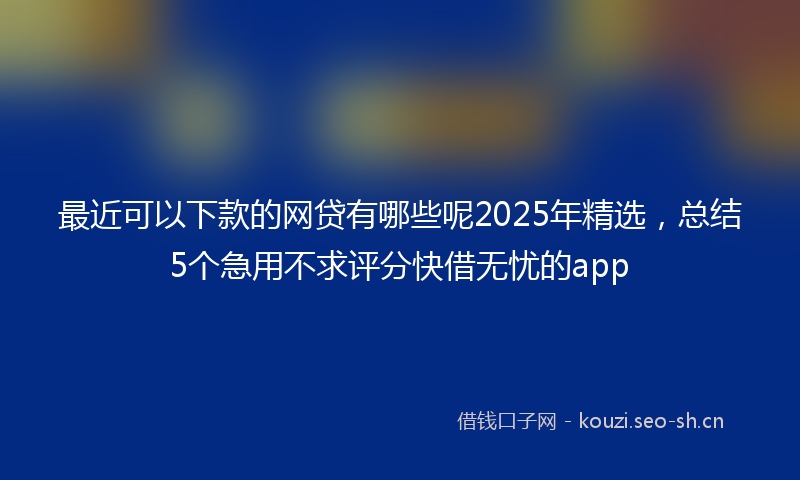 最近可以下款的网贷有哪些呢2025年精选，总结5个急用不求评分快借无忧的app