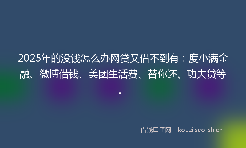 2025年的没钱怎么办网贷又借不到有：度小满金融、微博借钱、美团生活费、替你还、功夫贷等。