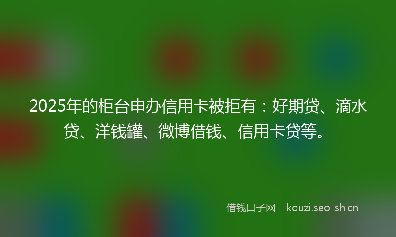 2025年的柜台申办信用卡被拒有：好期贷、滴水贷、洋钱罐、微博借钱、信用卡贷等。