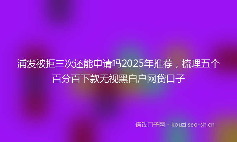 浦发被拒三次还能申请吗2025年推荐，梳理五个百分百下款无视黑白户网贷口子
