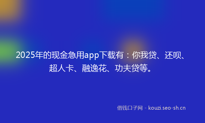 2025年的现金急用app下载有：你我贷、还呗、超人卡、融逸花、功夫贷等。