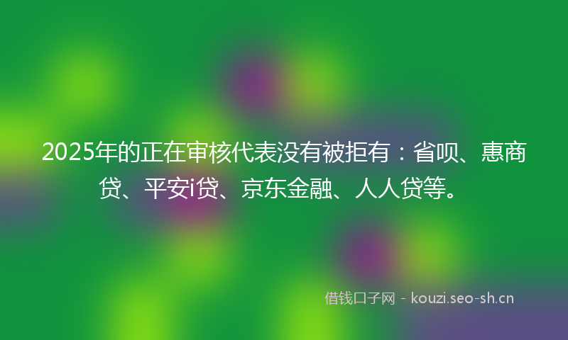 2025年的正在审核代表没有被拒有：省呗、惠商贷、平安i贷、京东金融、人人贷等。