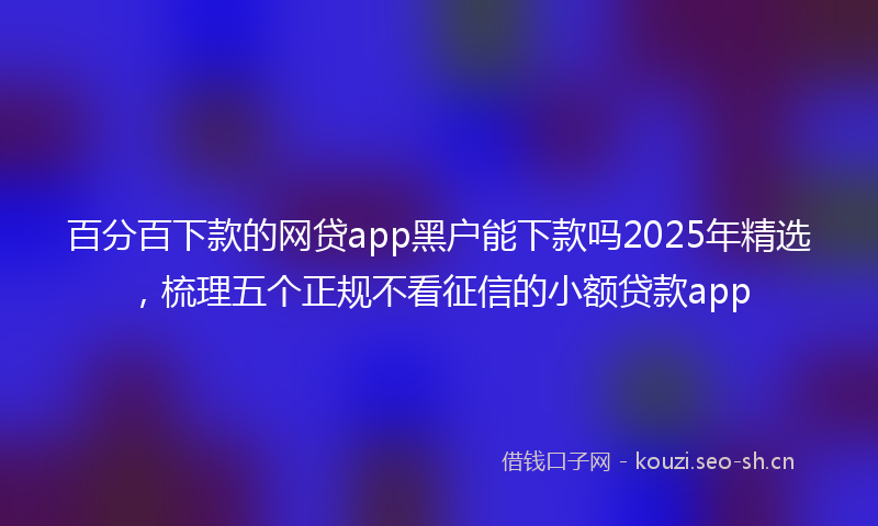 百分百下款的网贷app黑户能下款吗2025年精选，梳理五个正规不看征信的小额贷款app