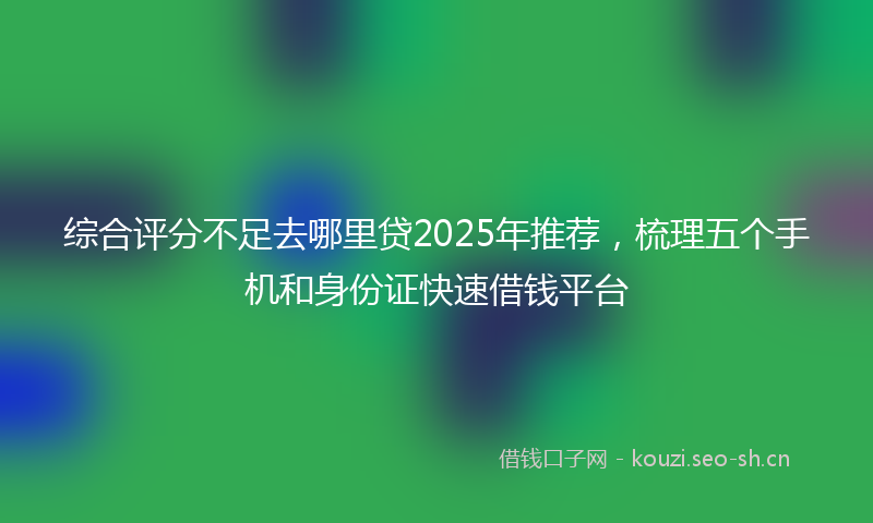 综合评分不足去哪里贷2025年推荐，梳理五个手机和身份证快速借钱平台