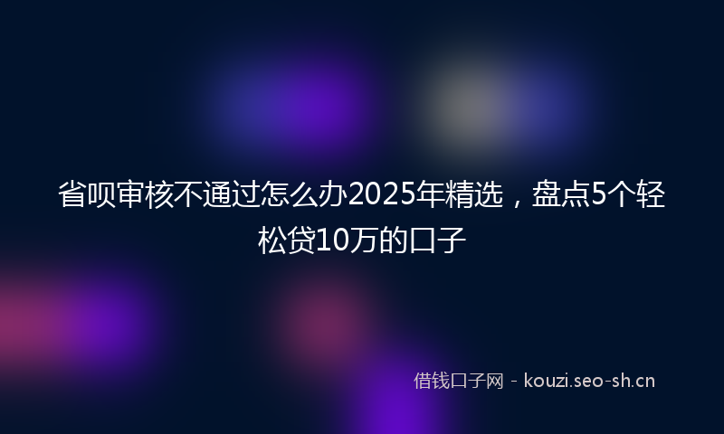省呗审核不通过怎么办2025年精选，盘点5个轻松贷10万的口子