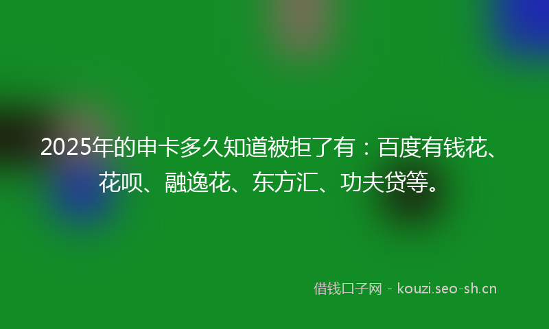 2025年的申卡多久知道被拒了有：百度有钱花、花呗、融逸花、东方汇、功夫贷等。