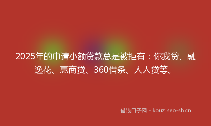 2025年的申请小额贷款总是被拒有：你我贷、融逸花、惠商贷、360借条、人人贷等。