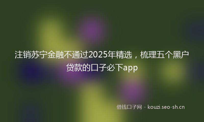 注销苏宁金融不通过2025年精选，梳理五个黑户贷款的口子必下app