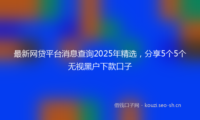 最新网贷平台消息查询2025年精选，分享5个5个无视黑户下款口子