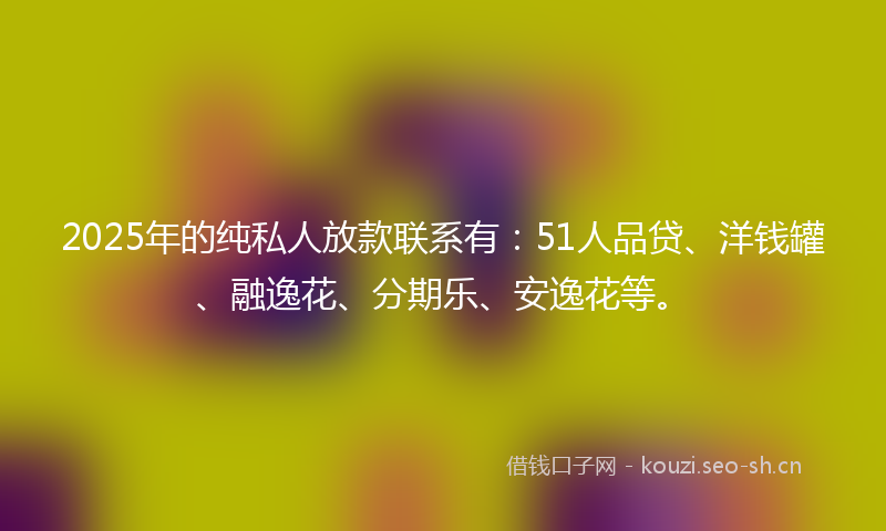 2025年的纯私人放款联系有：51人品贷、洋钱罐、融逸花、分期乐、安逸花等。