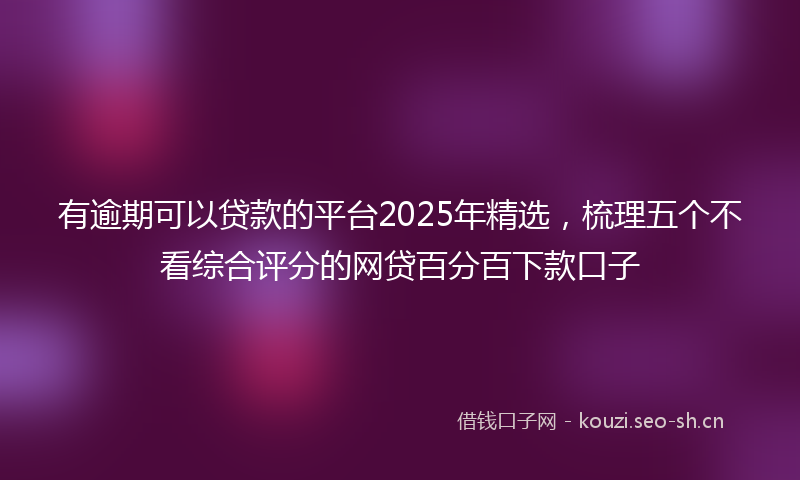 有逾期可以贷款的平台2025年精选，梳理五个不看综合评分的网贷百分百下款口子