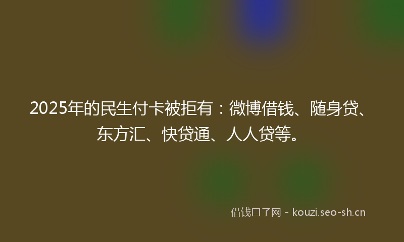 2025年的民生付卡被拒有：微博借钱、随身贷、东方汇、快贷通、人人贷等。