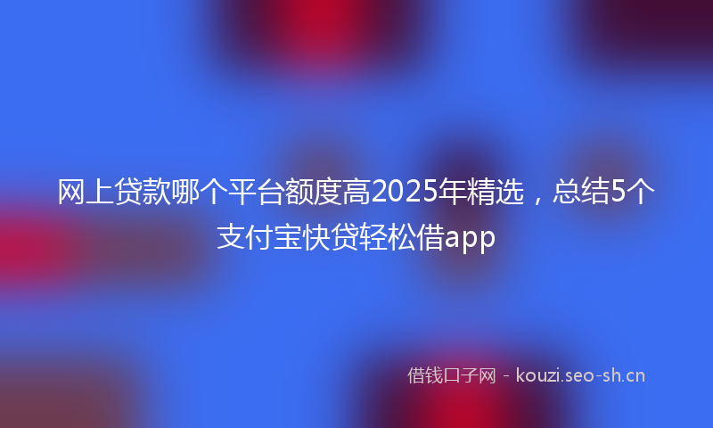网上贷款哪个平台额度高2025年精选，总结5个支付宝快贷轻松借app