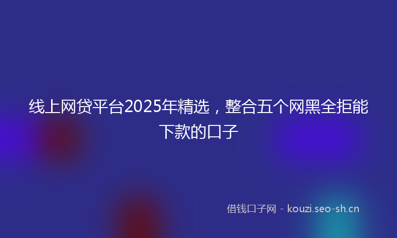 线上网贷平台2025年精选，整合五个网黑全拒能下款的口子