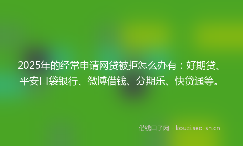 2025年的经常申请网贷被拒怎么办有：好期贷、平安口袋银行、微博借钱、分期乐、快贷通等。
