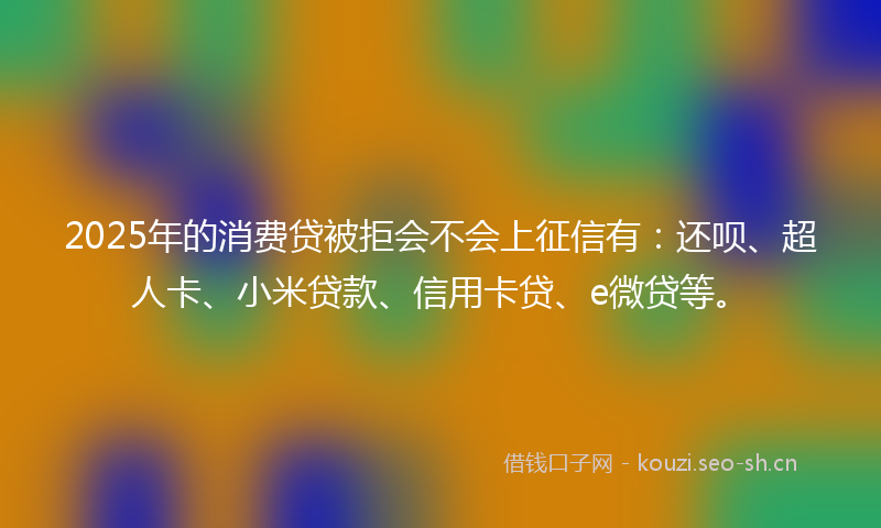 2025年的消费贷被拒会不会上征信有：还呗、超人卡、小米贷款、信用卡贷、e微贷等。