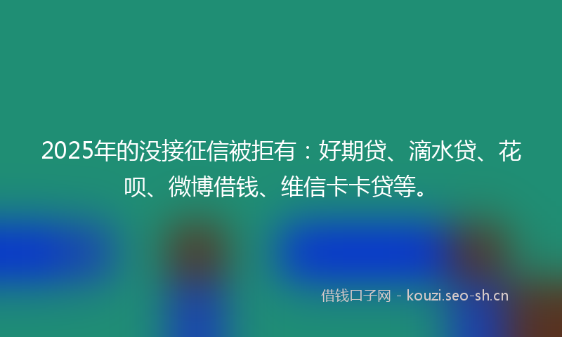 2025年的没接征信被拒有：好期贷、滴水贷、花呗、微博借钱、维信卡卡贷等。