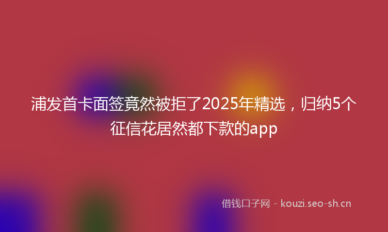 浦发首卡面签竟然被拒了2025年精选，归纳5个征信花居然都下款的app