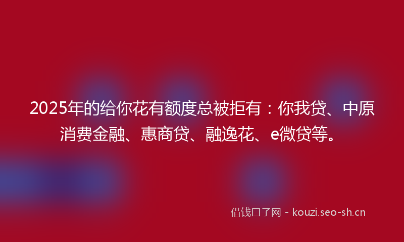 2025年的给你花有额度总被拒有：你我贷、中原消费金融、惠商贷、融逸花、e微贷等。