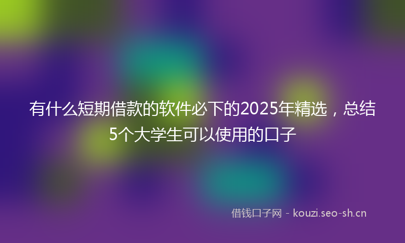 有什么短期借款的软件必下的2025年精选，总结5个大学生可以使用的口子