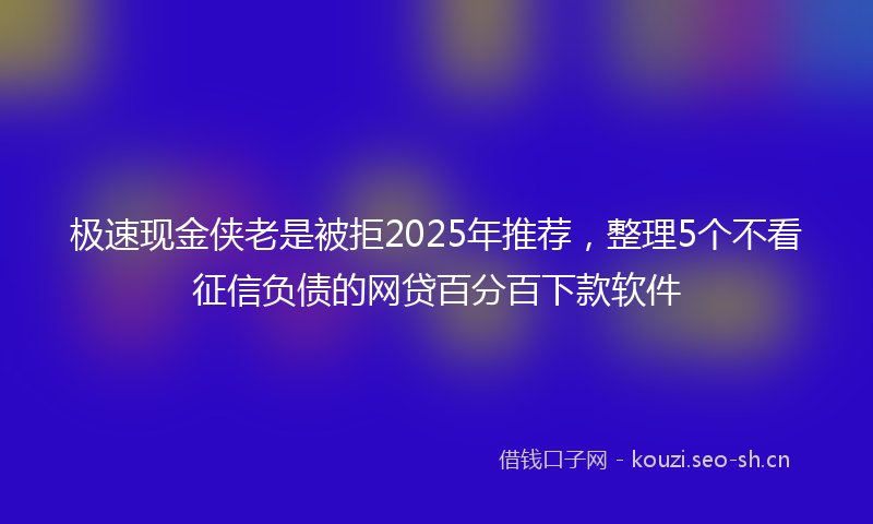 极速现金侠老是被拒2025年推荐,整理5个不看征信负债的网贷百分百下款软件