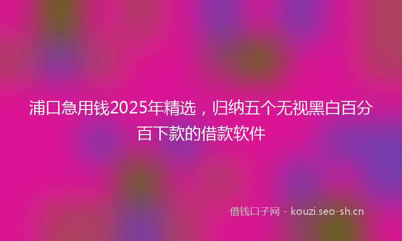 浦口急用钱2025年精选，归纳五个无视黑白百分百下款的借款软件