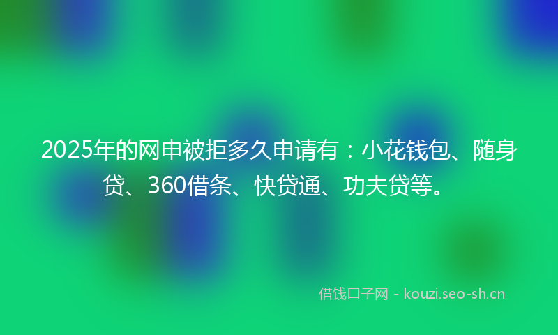 2025年的网申被拒多久申请有：小花钱包、随身贷、360借条、快贷通、功夫贷等。