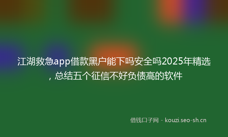 江湖救急app借款黑户能下吗安全吗2025年精选，总结五个征信不好负债高的软件